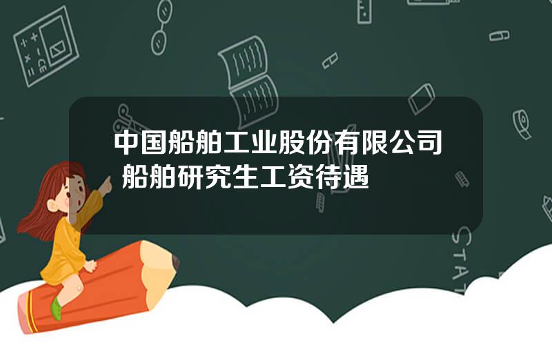 中国船舶工业股份有限公司 船舶研究生工资待遇